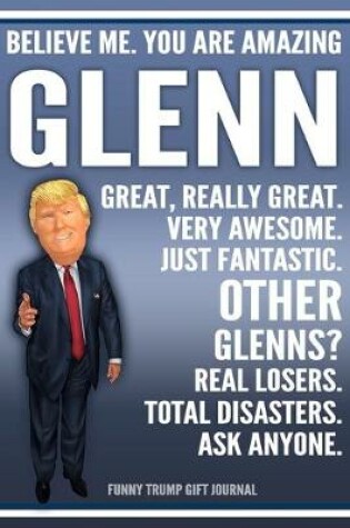 Cover of Funny Trump Journal - Believe Me. You Are Amazing Glenn Great, Really Great. Very Awesome. Just Fantastic. Other Glenns? Real Losers. Total Disasters. Ask Anyone. Funny Trump Gift Journal