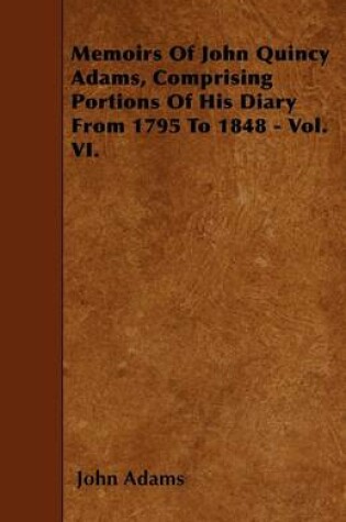 Cover of Memoirs Of John Quincy Adams, Comprising Portions Of His Diary From 1795 To 1848 - Vol. VI.
