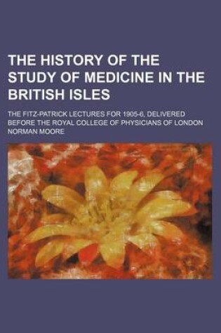 Cover of The History of the Study of Medicine in the British Isles; The Fitz-Patrick Lectures for 1905-6, Delivered Before the Royal College of Physicians of London