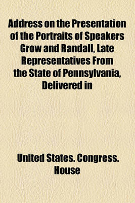 Book cover for Address on the Presentation of the Portraits of Speakers Grow and Randall, Late Representatives from the State of Pennsylvania, Delivered in