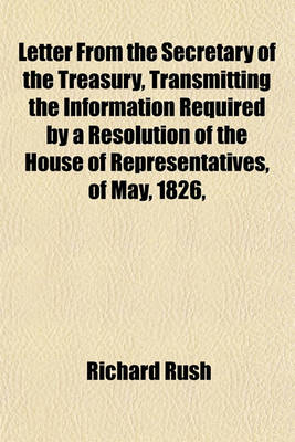 Book cover for Letter from the Secretary of the Treasury, Transmitting the Information Required by a Resolution of the House of Representatives, of May, 1826,