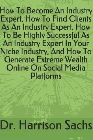 Cover of How To Become An Industry Expert, How To Find Clients As An Industry Expert, How To Be Highly Successful As An Industry Expert In Your Niche Industry, And How To Generate Extreme Wealth Online On Social Media Platforms