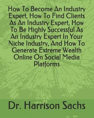 Book cover for How To Become An Industry Expert, How To Find Clients As An Industry Expert, How To Be Highly Successful As An Industry Expert In Your Niche Industry, And How To Generate Extreme Wealth Online On Social Media Platforms