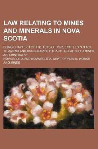 Cover of Law Relating to Mines and Minerals in Nova Scotia; Being Chapter 1 of the Acts of 1892, Entitled an ACT to Amend and Consolidate the Acts Relating to