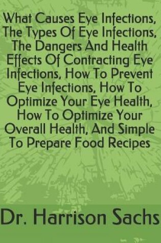 Cover of What Causes Eye Infections, The Types Of Eye Infections, The Dangers And Health Effects Of Contracting Eye Infections, How To Prevent Eye Infections, How To Optimize Your Eye Health, How To Optimize Your Overall Health, And Simple To Prepare Food Recipes