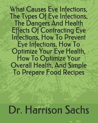 Book cover for What Causes Eye Infections, The Types Of Eye Infections, The Dangers And Health Effects Of Contracting Eye Infections, How To Prevent Eye Infections, How To Optimize Your Eye Health, How To Optimize Your Overall Health, And Simple To Prepare Food Recipes