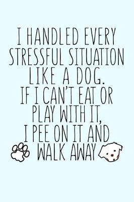 Book cover for I Handled Every Stressful Situation Like a Dog If I Can't Eat or Play With It I Pee On It...