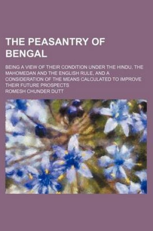 Cover of The Peasantry of Bengal; Being a View of Their Condition Under the Hindu, the Mahomedan and the English Rule, and a Consideration of the Means Calculated to Improve Their Future Prospects