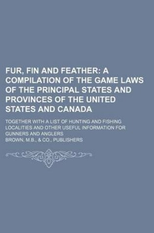 Cover of Fur, Fin and Feather; A Compilation of the Game Laws of the Principal States and Provinces of the United States and Canada. Together with a List of Hunting and Fishing Localities and Other Useful Information for Gunners and Anglers