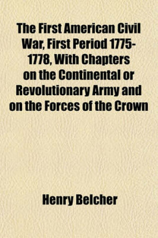 Cover of The First American Civil War, First Period 1775-1778, with Chapters on the Continental or Revolutionary Army and on the Forces of the Crown