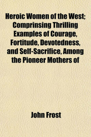 Cover of Heroic Women of the West; Comprinsing Thrilling Examples of Courage, Fortitude, Devotedness, and Self-Sacrifice, Among the Pioneer Mothers of