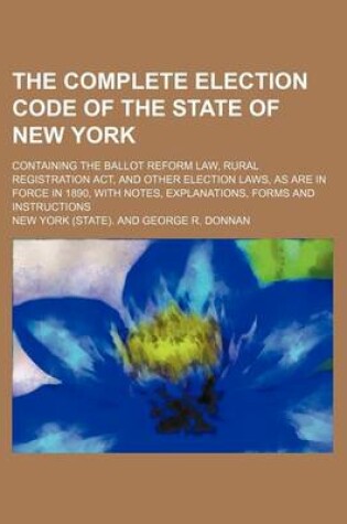 Cover of The Complete Election Code of the State of New York; Containing the Ballot Reform Law, Rural Registration ACT, and Other Election Laws, as Are in Force in 1890, with Notes, Explanations, Forms and Instructions