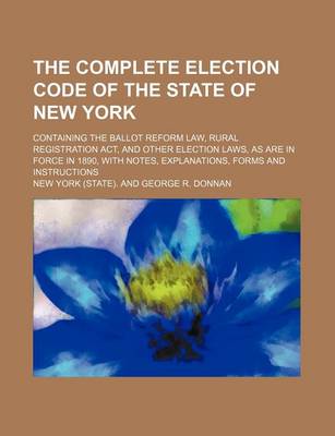 Book cover for The Complete Election Code of the State of New York; Containing the Ballot Reform Law, Rural Registration ACT, and Other Election Laws, as Are in Force in 1890, with Notes, Explanations, Forms and Instructions