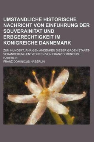 Cover of Umstandliche Historische Nachricht Von Einfuhrung Der Souverainitat Und Erbgerechtigkeit Im Konigreiche Dannemark; Zum Hundertjahrigen Andenken Dieser Groen Staats-Veranderung Entworfen Von Franz Dominicus Haberlin