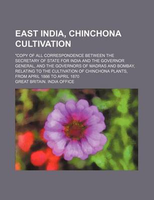 Book cover for East India, Chinchona Cultivation; Copy of All Correspondence Between the Secretary of State for India and the Governor General, and the Governors of Madras and Bombay, Relating to the Cultivation of Chinchona Plants, from April 1866 to April 1870