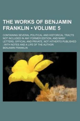 Cover of The Works of Benjamin Franklin (Volume 5 ); Containing Several Political and Historical Tracts Not Included in Any Former Edition, and Many Letters, Official and Private, Not Hitherto Published with Notes and a Life of the Author