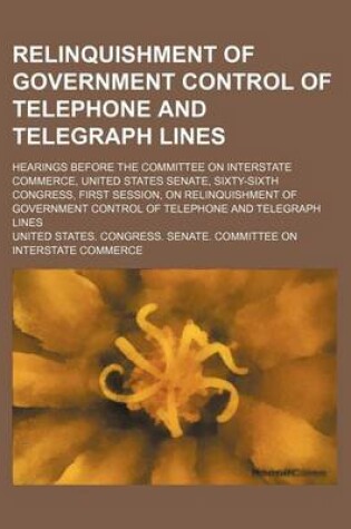 Cover of Relinquishment of Government Control of Telephone and Telegraph Lines; Hearings Before the Committee on Interstate Commerce, United States Senate, Sixty-Sixth Congress, First Session, on Relinquishment of Government Control of Telephone and Telegraph Lines