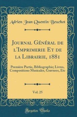 Cover of Journal Général de l'Imprimerie Et de la Librairie, 1881, Vol. 25: Première Partie, Bibliographie; Livres, Compositions Musicales, Gravures, Etc (Classic Reprint)