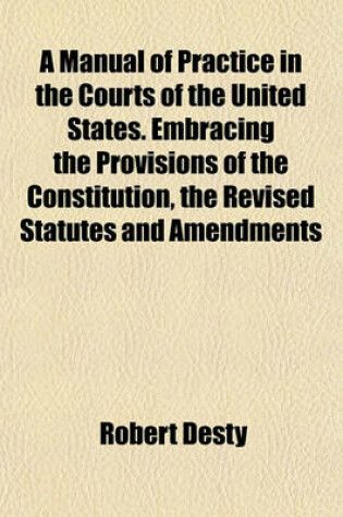 Cover of A Manual of Practice in the Courts of the United States. Embracing the Provisions of the Constitution, the Revised Statutes and Amendments