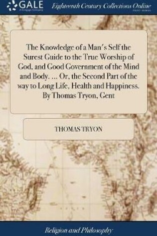 Cover of The Knowledge of a Man's Self the Surest Guide to the True Worship of God, and Good Government of the Mind and Body. ... Or, the Second Part of the Way to Long Life, Health and Happiness. by Thomas Tryon, Gent