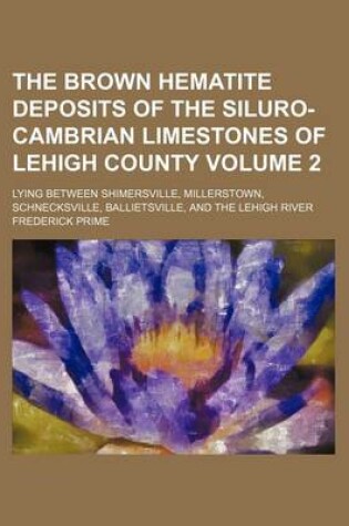 Cover of The Brown Hematite Deposits of the Siluro-Cambrian Limestones of Lehigh County Volume 2; Lying Between Shimersville, Millerstown, Schnecksville, Ballietsville, and the Lehigh River