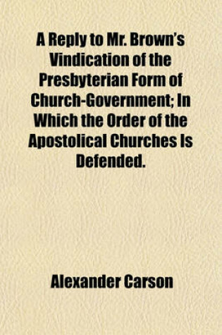 Cover of A Reply to Mr. Brown's Vindication of the Presbyterian Form of Church-Government; In Which the Order of the Apostolical Churches Is Defended.