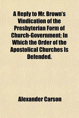 Book cover for A Reply to Mr. Brown's Vindication of the Presbyterian Form of Church-Government; In Which the Order of the Apostolical Churches Is Defended.