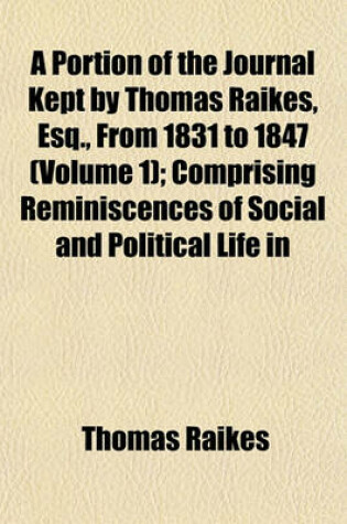 Cover of A Portion of the Journal Kept by Thomas Raikes, Esq., from 1831 to 1847 (Volume 1); Comprising Reminiscences of Social and Political Life in