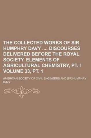 Cover of The Collected Works of Sir Humphry Davy Volume 33, PT. 1; Discourses Delivered Before the Royal Society. Elements of Agricultural Chemistry, PT. I