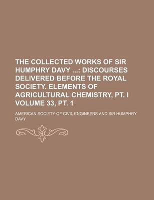 Book cover for The Collected Works of Sir Humphry Davy Volume 33, PT. 1; Discourses Delivered Before the Royal Society. Elements of Agricultural Chemistry, PT. I