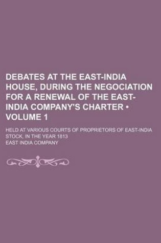 Cover of Debates at the East-India House, During the Negociation for a Renewal of the East-India Company's Charter (Volume 1); Held at Various Courts of Propri