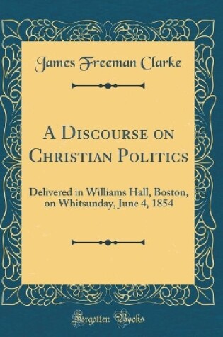 Cover of A Discourse on Christian Politics: Delivered in Williams Hall, Boston, on Whitsunday, June 4, 1854 (Classic Reprint)