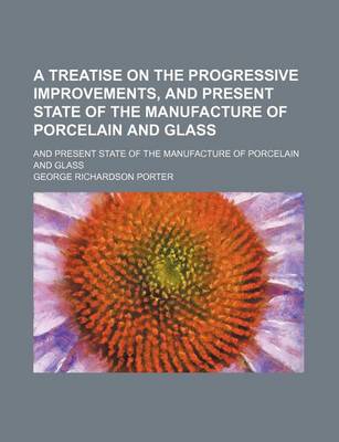 Book cover for A Treatise on the Progressive Improvements, and Present State of the Manufacture of Porcelain and Glass; And Present State of the Manufacture of Porcelain and Glass