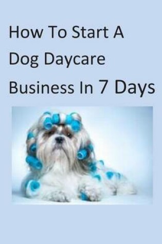 Cover of How To Start A Dog Daycare Business In 7 Days