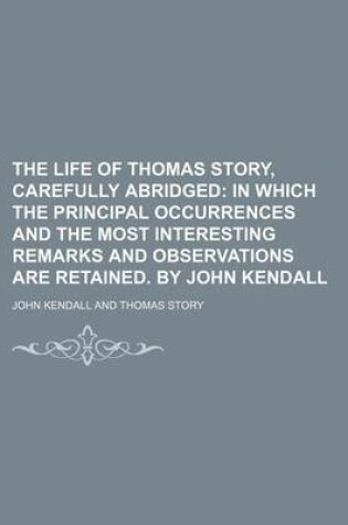 Cover of The Life of Thomas Story, Carefully Abridged; In Which the Principal Occurrences and the Most Interesting Remarks and Observations Are Retained. by John Kendall