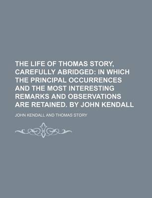 Book cover for The Life of Thomas Story, Carefully Abridged; In Which the Principal Occurrences and the Most Interesting Remarks and Observations Are Retained. by John Kendall