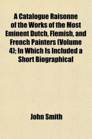 Cover of A Catalogue Raisonne of the Works of the Most Eminent Dutch, Flemish, and French Painters (Volume 4); In Which Is Included a Short Biographical