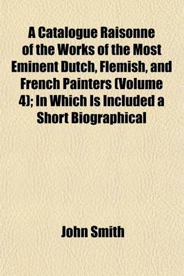 Book cover for A Catalogue Raisonne of the Works of the Most Eminent Dutch, Flemish, and French Painters (Volume 4); In Which Is Included a Short Biographical