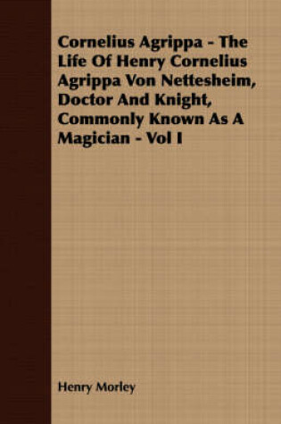 Cover of Cornelius Agrippa - The Life Of Henry Cornelius Agrippa Von Nettesheim, Doctor And Knight, Commonly Known As A Magician - Vol I