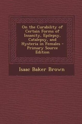 Cover of On the Curability of Certain Forms of Insanity, Epilepsy, Catalepsy, and Hysteria in Females - Primary Source Edition