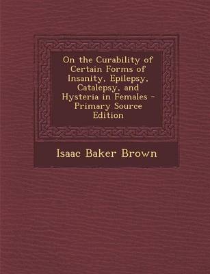 Book cover for On the Curability of Certain Forms of Insanity, Epilepsy, Catalepsy, and Hysteria in Females - Primary Source Edition