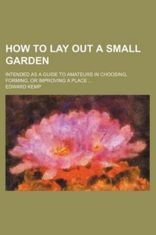 Cover of How to Lay Out a Small Garden; Intended as a Guide to Amateurs in Choosing, Forming, or Improving a Place
