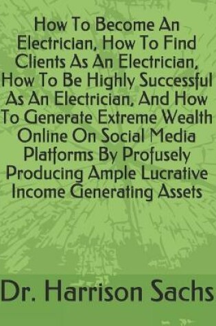 Cover of How To Become An Electrician, How To Find Clients As An Electrician, How To Be Highly Successful As An Electrician, And How To Generate Extreme Wealth Online On Social Media Platforms By Profusely Producing Ample Lucrative Income Generating Assets