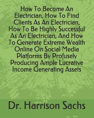 Book cover for How To Become An Electrician, How To Find Clients As An Electrician, How To Be Highly Successful As An Electrician, And How To Generate Extreme Wealth Online On Social Media Platforms By Profusely Producing Ample Lucrative Income Generating Assets