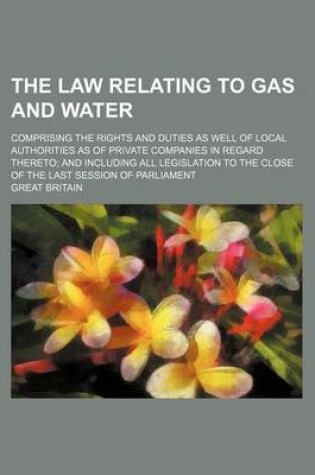 Cover of The Law Relating to Gas and Water; Comprising the Rights and Duties as Well of Local Authorities as of Private Companies in Regard Thereto; And Including All Legislation to the Close of the Last Session of Parliament