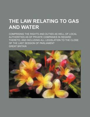 Book cover for The Law Relating to Gas and Water; Comprising the Rights and Duties as Well of Local Authorities as of Private Companies in Regard Thereto; And Including All Legislation to the Close of the Last Session of Parliament