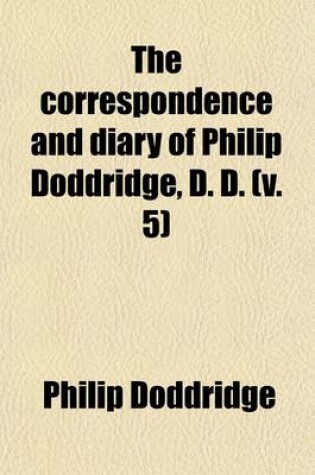 Cover of The Correspondence and Diary of Philip Doddridge, D. D. (Volume 5); Illustrative of Various Particulars in His Life Hitherto Unknown with Notices of Many of His Contemporaries and a Sketch of the Ecclesiastical History of the Times in Which He Lived