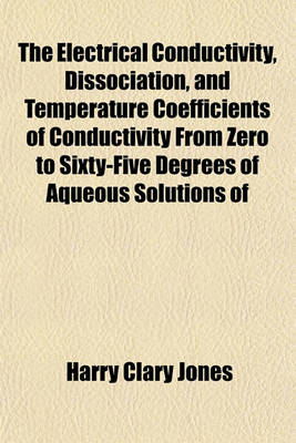 Book cover for The Electrical Conductivity, Dissociation, and Temperature Coefficients of Conductivity from Zero to Sixty-Five Degrees of Aqueous Solutions of