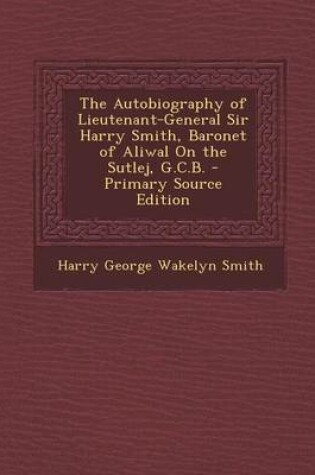 Cover of The Autobiography of Lieutenant-General Sir Harry Smith, Baronet of Aliwal on the Sutlej, G.C.B. - Primary Source Edition