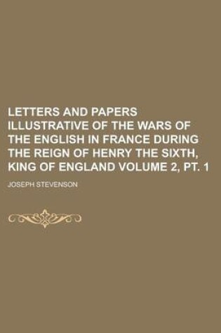 Cover of Letters and Papers Illustrative of the Wars of the English in France During the Reign of Henry the Sixth, King of England Volume 2, PT. 1